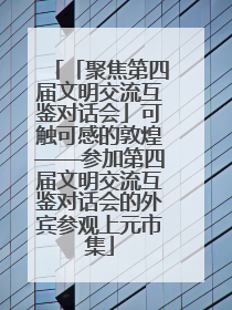 「聚焦第四届文明交流互鉴对话会」可触可感的敦煌——参加第四届文明交流互鉴对话会的外宾参观上元市集