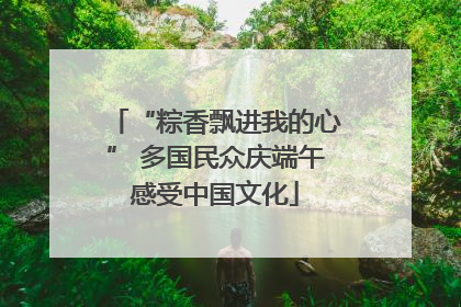 “粽香飘进我的心” 多国民众庆端午感受中国文化