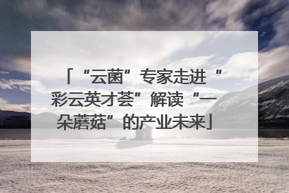 “云菌”专家走进“彩云英才荟”解读“一朵蘑菇”的产业未来