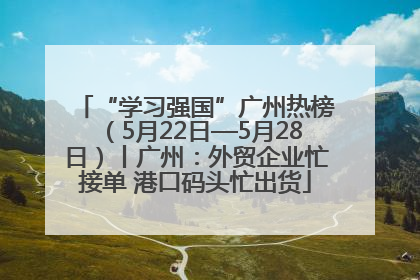 “学习强国”广州热榜（5月22日—5月28日）丨广州：外贸企业忙接单 港口码头忙出货