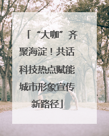 “大咖”齐聚海淀！共话科技热点赋能城市形象宣传新路径