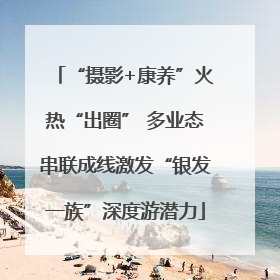 “摄影+康养”火热“出圈” 多业态串联成线激发“银发一族”深度游潜力
