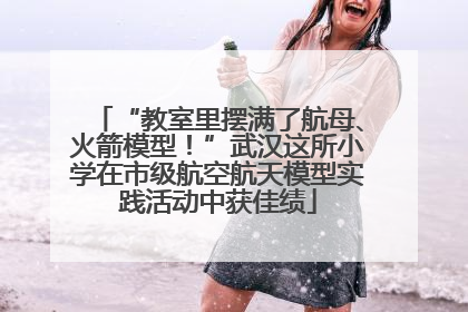 “教室里摆满了航母、火箭模型！”武汉这所小学在市级航空航天模型实践活动中获佳绩