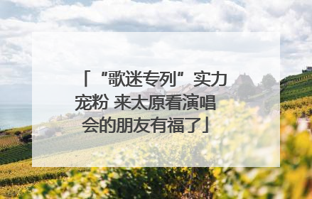 “歌迷专列”实力宠粉 来太原看演唱会的朋友有福了