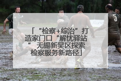 “检察+综治”打造家门口“解忧驿站” 无锡新吴区探索检察服务新路径