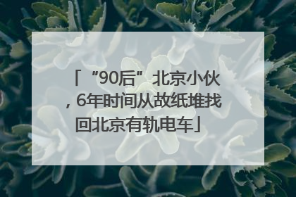 “90后”北京小伙，6年时间从故纸堆找回北京有轨电车