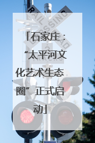 石家庄：“太平河文化艺术生态圈”正式启动