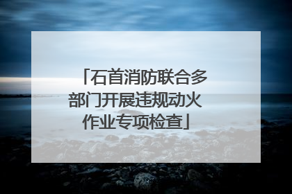 石首消防联合多部门开展违规动火作业专项检查