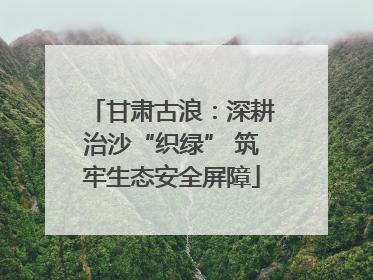 甘肃古浪：深耕治沙“织绿” 筑牢生态安全屏障
