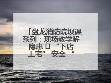 盘龙消防院坝课系列：现场教学解隐患   “下店上宅” 安全 “不打烊”