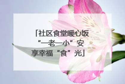 社区食堂暖心饭 “一老一小”安享幸福“食”光