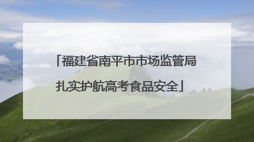 福建省南平市市场监管局扎实护航高考食品安全