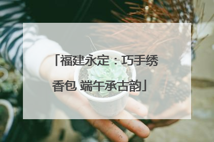 福建永定：巧手绣香包 端午承古韵