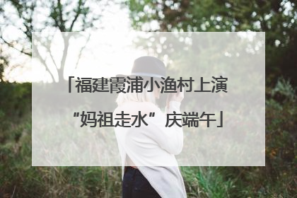 福建霞浦小渔村上演“妈祖走水”庆端午