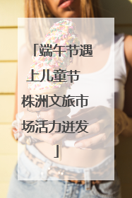 端午节遇上儿童节 株洲文旅市场活力迸发