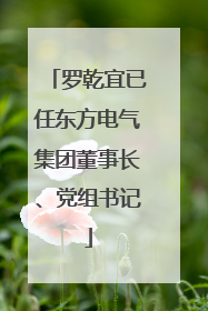 罗乾宜已任东方电气集团董事长、党组书记