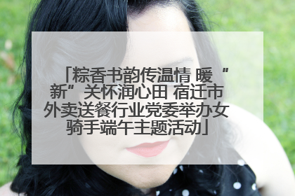 粽香书韵传温情 暖“新”关怀润心田 宿迁市外卖送餐行业党委举办女骑手端午主题活动