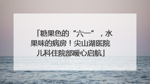 糖果色的“六一”，水果味的病房！尖山湖医院儿科住院部暖心启航