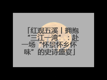 红观五溪丨拥抱“三江一湾”：赴一场“怀景怀乡怀味”的史诗盛宴