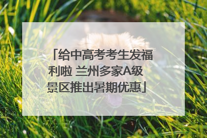 给中高考考生发福利啦 兰州多家A级景区推出暑期优惠