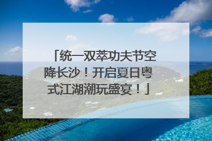 统一双萃功夫节空降长沙！开启夏日粤式江湖潮玩盛宴！