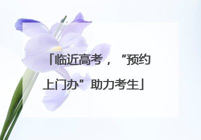 临近高考，“预约上门办”助力考生