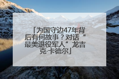 为国守边47年背后有何故事？对话“最美退役军人”龙吉克·卡德尔