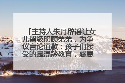 主持人朱丹辟谣让女儿留级照顾弟弟，为争议言论道歉：孩子们接受的是混龄教育，感恩每一条批评