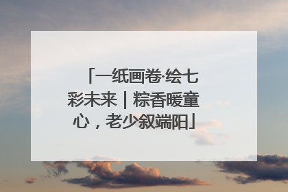 一纸画卷·绘七彩未来｜粽香暖童心，老少叙端阳