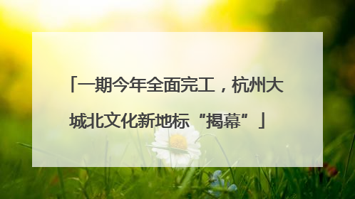 一期今年全面完工，杭州大城北文化新地标“揭幕”