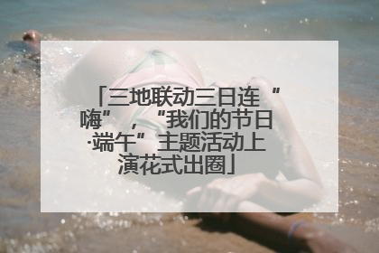 三地联动三日连“嗨”，“我们的节日·端午”主题活动上演花式出圈