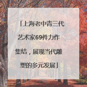 上海老中青三代艺术家69件力作集结，展现当代雕塑的多元发展
