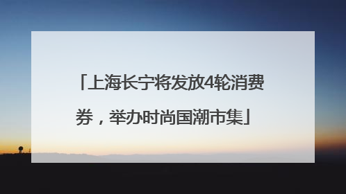 上海长宁将发放4轮消费券，举办时尚国潮市集