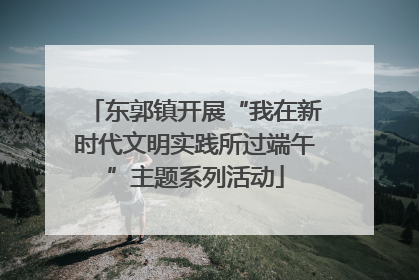 东郭镇开展“我在新时代文明实践所过端午”主题系列活动