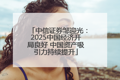 中信证券邹迎光：2025中国经济开局良好 中国资产吸引力持续提升
