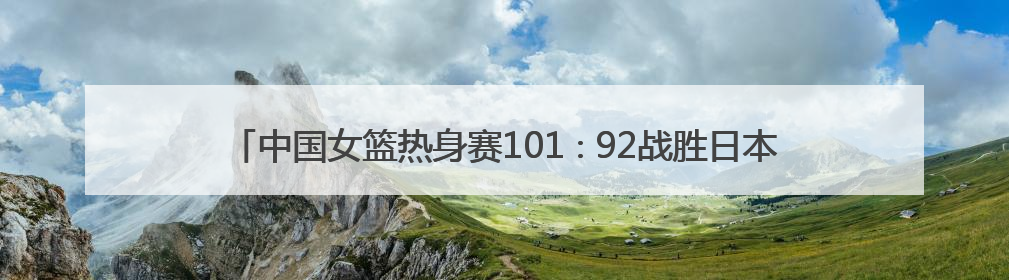 中国女篮热身赛101∶92战胜日本队 张子宇韩旭“双塔”各得18分