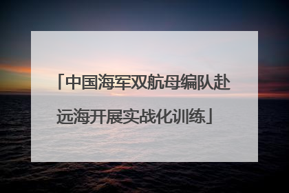中国海军双航母编队赴远海开展实战化训练
