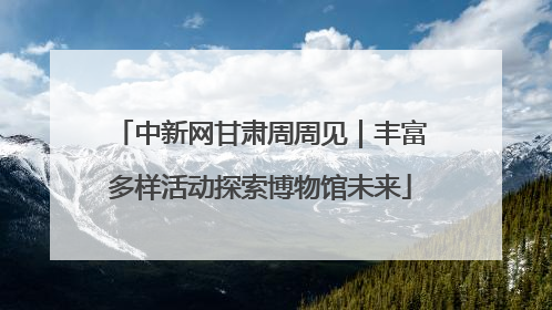 中新网甘肃周周见｜丰富多样活动探索博物馆未来