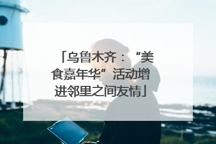 乌鲁木齐：“美食嘉年华”活动增进邻里之间友情