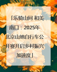 乐骑山间 和美南口：2025年北京山地自行车公开赛开启乡村振兴加速度