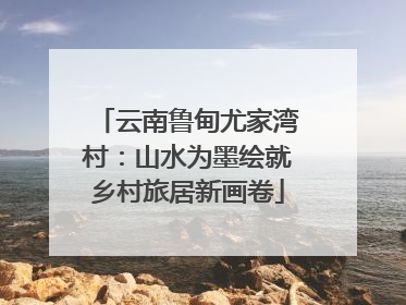 云南鲁甸尤家湾村：山水为墨绘就乡村旅居新画卷