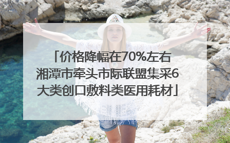 价格降幅在70%左右 湘潭市牵头市际联盟集采6大类创口敷料类医用耗材