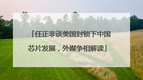 任正非谈美国封锁下中国芯片发展，外媒争相解读