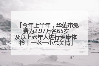 今年上半年，华蓥市免费为2.97万名65岁及以上老年人进行健康体检丨一老一小总关情
