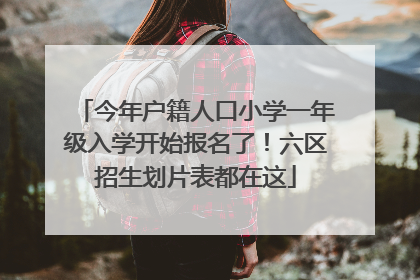 今年户籍人口小学一年级入学开始报名了！六区招生划片表都在这