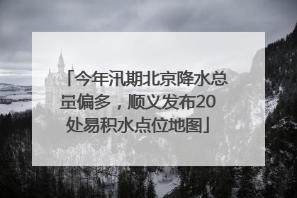 今年汛期北京降水总量偏多，顺义发布20处易积水点位地图