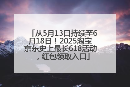 从5月13日持续至6月18日！2025淘宝京东史上最长618活动，红包领取入口