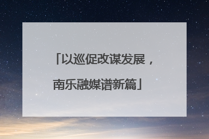 以巡促改谋发展，南乐融媒谱新篇