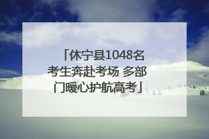 休宁县1048名考生奔赴考场 多部门暖心护航高考