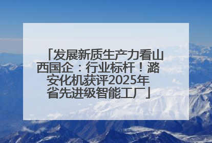 发展新质生产力看山西国企：行业标杆！潞安化机获评2025年省先进级智能工厂